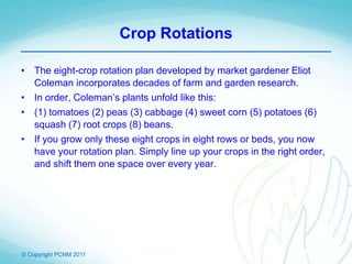 © Copyright PCNM 2011
Crop Rotations
• The eight-crop rotation plan developed by market gardener Eliot
Coleman incorporates decades of farm and garden research.
• In order, Coleman’s plants unfold like this:
• (1) tomatoes (2) peas (3) cabbage (4) sweet corn (5) potatoes (6)
squash (7) root crops (8) beans.
• If you grow only these eight crops in eight rows or beds, you now
have your rotation plan. Simply line up your crops in the right order,
and shift them one space over every year.
 