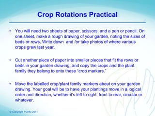 © Copyright PCNM 2011
Crop Rotations Practical
• You will need two sheets of paper, scissors, and a pen or pencil. On
one sheet, make a rough drawing of your garden, noting the sizes of
beds or rows. Write down and /or take photos of where various
crops grew last year.
• Cut another piece of paper into smaller pieces that fit the rows or
beds in your garden drawing, and copy the crops and the plant
family they belong to onto these “crop markers.”
• Move the labelled crop/plant family markers about on your garden
drawing. Your goal will be to have your plantings move in a logical
order and direction, whether it’s left to right, front to rear, circular or
whatever.
 