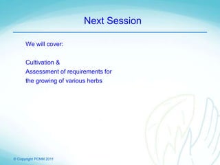 © Copyright PCNM 2011
Next Session
We will cover:
Cultivation &
Assessment of requirements for
the growing of various herbs
 