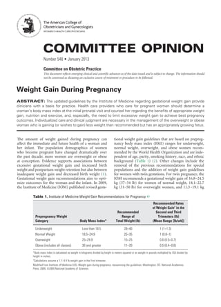 Weight Gain During Pregnancy
ABSTRACT: The updated guidelines by the Institute of Medicine regarding gestational weight gain provide
clinicians with a basis for practice. Health care providers who care for pregnant women should determine a
woman’s body mass index at the initial prenatal visit and counsel her regarding the benefits of appropriate weight
gain, nutrition and exercise, and, especially, the need to limit excessive weight gain to achieve best pregnancy
outcomes. Individualized care and clinical judgment are necessary in the management of the overweight or obese
woman who is gaining (or wishes to gain) less weight than recommended but has an appropriately growing fetus.
The amount of weight gained during pregnancy can
affect the immediate and future health of a woman and
her infant. The population demographics of women
who become pregnant have changed dramatically over
the past decade; more women are overweight or obese
at conception. Evidence supports associations between
excessive gestational weight gain and increased birth
weight and postpartum weight retention but also between
inadequate weight gain and decreased birth weight (1).
Gestational weight gain recommendations aim to opti-
mize outcomes for the woman and the infant. In 2009,
the Institute of Medicine (IOM) published revised gesta-
tional weight gain guidelines that are based on prepreg-
nancy body mass index (BMI) ranges for underweight,
normal weight, overweight, and obese women recom-
mended by the World Health Organization and are inde-
pendent of age, parity, smoking history, race, and ethnic
background (Table 1) (2). Other changes include the
removal of the previous recommendations for special
populations and the addition of weight gain guidelines
for women with twin gestations. For twin pregnancy, the
IOM recommends a gestational weight gain of 16.8–24.5
kg (37–54 lb) for women of normal weight, 14.1–22.7
kg (31–50 lb) for overweight women, and 11.3–19.1 kg
COMMITTEE OPINION
Number 548 • January 2013
Committee on Obstetric Practice
This document reflects emerging clinical and scientific advances as of the date issued and is subject to change. The information should
not be construed as dictating an exclusive course of treatment or procedure to be followed.
The American College of
Obstetricians and Gynecologists
WOMEN’S HEALTH CARE PHYSICIANS
Table 1. Institute of Medicine Weight Gain Recommendations for Pregnancy ^
			 Recommended Rates
			 of Weight Gain†
in the
		 Recommended	 Second and Third
Prepregnancy Weight		 Range of	 Trimesters (lb)
Category	 Body Mass Index*	 Total Weight (lb)	 (Mean Range [lb/wk])
Underweight	 Less than 18.5	 28–40	 1 (1–1.3)
Normal Weight	 18.5–24.9	 25–35	 1 (0.8–1)
Overweight	 25–29.9	 15–25	 0.6 (0.5–0.7)
Obese (includes all classes)	 30 and greater	 11–20 	 0.5 (0.4–0.6)
*Body mass index is calculated as weight in kilograms divided by height in meters squared or as weight in pounds multiplied by 703 divided by
height in inches.
†
Calculations assume a 1.1–4.4 lb weight gain in the first trimester.
Modified from Institute of Medicine (US). Weight gain during pregnancy: reexamining the guidelines. Washington, DC. National Academies
Press; 2009. ©2009 National Academy of Sciences.
 
