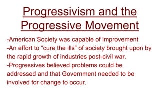 Progressivism and the
Progressive Movement
-American Society was capable of improvement
-An effort to “cure the ills” of society brought upon by
the rapid growth of industries post-civil war.
-Progressives believed problems could be
addressed and that Government needed to be
involved for change to occur.
 