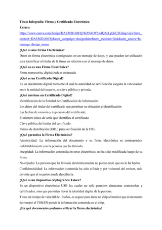 Título Infografía: Firma y Certificado Electrónico
Enlace:
https://www.canva.com/design/DAEM2IvOtFQ/WZN4DY5wfQZcLgQcU2Gdag/view?utm_
content=DAEM2IvOtFQ&utm_campaign=designshare&utm_medium=link&utm_source=ho
mepage_design_menu
¿Qué es una Firma Electrónica?
Datos en forma electrónica consignados en un mensaje de datos, y que pueden ser utilizados
para identificar al titular de la firma en relación con el mensaje de datos.
¿Qué no es una Firma Electrónica?
Firma manuscrita, digitalizada o escaneada
¿Qué es un Certificado Digital?
Es un documento digital mediante el cual la autoridad de certificación asegura la vinculación
entre la entidad del usuario, su clave pública y privada.
¿Qué contiene un Certificado Digital?
Identificación de la Entidad de Certificación de Información
Los datos del titular del certificado que permitan su ubicación e identificación
Las fechas de emisión y expiración del certificado;
El número único de serie que identifica el certificado
Clave pública del titular del certificado
Puntos de distribución (URL) para verificación de la CRL
¿Qué garantiza la Firma Electrónica?
Autenticidad: La información del documento y su firma electrónica se corresponden
indubitablemente con la persona que ha firmado.
Integridad: La información contenida en texto electrónico, no ha sido modificada luego de su
firma.
No repudio: La persona que ha firmado electrónicamente no puede decir que no lo ha hecho.
Confidencialidad: La información contenida ha sido cifrada y por voluntad del emisor, solo
permite que el receptor pueda descifrarla.
¿Qué es un dispositivo criptográfico Token?
Es un dispositivo electrónico USB los cuales no solo permiten almacenar contraseñas y
certificados, sino que permiten llevar la identidad digital de la persona.
Tiene un tiempo de vida útil de 10 años, es seguro pues tiene un chip al interior que al momento
de romper el TOKEN pierde la información contenida en el chip.
¿En qué documentos podemos utilizar la firma electrónica?
 