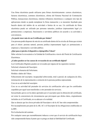 Una firma electrónica puede utilizarse para firmar electrónicamente: correos electrónicos,
facturas electrónicas, contratos electrónicos, ofertas del Sistema Nacional de Contratación
Pública, transacciones electrónicas, trámites tributarios electrónicos o cualquier otro tipo de
aplicaciones donde se pueda reemplazar la firma manuscrita y se encuentre facultado para
hacerlo dentro del ámbito de su actividad o límites de su uso. Un certificado de firma
electrónica puede ser utilizado por personas naturales, jurídicas (representante legal y/o
pertenecientes a empresas), funcionarios o servidores públicos de acuerdo a su actividad y
conveniencia.
¿Se puede tener más de un Certificado por titular?
Una persona podrá disponer de más de un certificado dentro de los niveles de firma que existen
para el efecto: persona natural, persona jurídica (representante legal y/o perteneciente a
empresa) o, funcionario o servidor público.
¿Qué pasa si pierdo el dispositivo criptográfico Token?
Debe solicitar la revocatoria a la Entidad de Certificación a través del Portal de Certificación
Electrónica.
¿Cuáles pueden ser las causas de revocación de un certificado digital?
Los Certificados Digitales pueden ser revocados por alguna de las siguientes razones:
Solicitud voluntaria del Suscriptor.
Solicitud voluntaria del Solicitante.
Pérdida o daños del Token.
Fallecimiento del suscriptor, incapacidad sobrevenida, total o parcial, de cualquiera de ellos,
terminación de la representación o extinción de la persona jurídica representada.
Cese en su actividad del suscriptor.
Cese en su actividad del prestador de servicios de certificación salvo que los certificados
expedidos por aquel sean transferidos a otro prestador de servicios.
Inexactitudes graves en los datos aportados por el suscriptor para la obtención del certificado,
así como la concurrencia de circunstancias que provoquen que dichos datos, originalmente
incluidos en el Certificado, no se adecuen a la realidad.
Que se detecte que las claves privadas del Suscriptor o de la AC han sido comprometidas
Por incumplimiento por parte de la AR, AC o el Suscriptor de las obligaciones establecidas en
la DPC.
Por la disolución del contrato
Por cualquier causa que razonablemente induzca a creer que el servicio de certificación haya
sido comprometido hasta el punto que se ponga en duda la fiabilidad del Certificado.
 