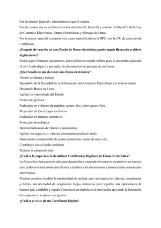 Por resolución judicial o administrativa que lo ordene.
Por las causas que se establecen en los artículos 26, literal b) y artículo 37 literal b) de la Ley
de Comercio Electrónico, Firmas Electrónicas y Mensaje de Datos.
Por la concurrencia de cualquier otra causa especificada en la DPC o en las PC de cada tipo de
Certificado.
¿Después de vencido mi certificado de firma electrónica puedo seguir firmando archivos
digitalmente?
Podrá seguir firmando documentos, pero la firma no tendrá validez pues se encuentra caducado
el certificado digital y por ende, los documentos no gozarán de confianza.
¿Qué beneficios me da tener una firma electrónica?
Ahorro de dinero y tiempo
Desarrollo de la Sociedad de la Información, del Comercio Electrónico y el eGovernment
Desarrollo Banca en Línea
Agilitar la tramitología del Estado
Protección jurídica
Reducción en volumen de papeleo, correo, fax y otros gastos fijos.
Mejor utilización de espacios físicos.
Reducción en tiempos operativos
Protección tecnológica
Desmaterialización de valores y documentos
Agilitar los negocios y trámites (incrementa productividad).
Disminución considerable de costos (materiales, mano de obra, etc).
Contribuye con el medio ambiente
Mejorar la competitividad
¿Cuál es la importancia de utilizar Certificados Digitales de Firma Electrónica?
La firma electrónica resulta vital para desarrollar y expandir el comercio electrónico en nuestro
país, al dotar de una protección técnica y jurídica a los documentos y transacciones comerciales
electrónicas.
Muchos usuarios, tendrán la oportunidad de realizar una vasta gama de trámites, documentos
y demás, sin necesidad de desplazarse largas distancias para legalizar sus operaciones de
manera ágil, confiable y segura. Constituye un impulso a la innovación apoyando la formación
de empresas en sectores emergentes.
¿Cuál es el costo de un Certificado Digital?
 