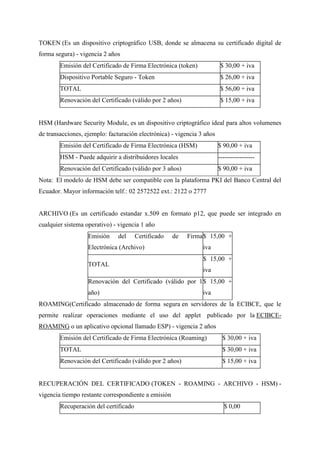 TOKEN (Es un dispositivo criptográfico USB, donde se almacena su certificado digital de
forma segura) - vigencia 2 años
Emisión del Certificado de Firma Electrónica (token) $ 30,00 + iva
Dispositivo Portable Seguro - Token $ 26,00 + iva
TOTAL $ 56,00 + iva
Renovación del Certificado (válido por 2 años) $ 15,00 + iva
HSM (Hardware Security Module, es un dispositivo criptográfico ideal para altos volumenes
de transacciones, ejemplo: facturación electrónica) - vigencia 3 años
Emisión del Certificado de Firma Electrónica (HSM) $ 90,00 + iva
HSM - Puede adquirir a distribuidores locales -----------------
Renovación del Certificado (válido por 3 años) $ 90,00 + iva
Nota: El modelo de HSM debe ser compatible con la plataforma PKI del Banco Central del
Ecuador. Mayor información telf.: 02 2572522 ext.: 2122 o 2777
ARCHIVO (Es un certificado estandar x.509 en formato p12, que puede ser integrado en
cualquier sistema operativo) - vigencia 1 año
Emisión del Certificado de Firma
Electrónica (Archivo)
$ 15,00 +
iva
TOTAL
$ 15,00 +
iva
Renovación del Certificado (válido por 1
año)
$ 15,00 +
iva
ROAMING(Certificado almacenado de forma segura en servidores de la ECIBCE, que le
permite realizar operaciones mediante el uso del applet publicado por la ECIBCE-
ROAMING o un aplicativo opcional llamado ESP) - vigencia 2 años
Emisión del Certificado de Firma Electrónica (Roaming) $ 30,00 + iva
TOTAL $ 30,00 + iva
Renovación del Certificado (válido por 2 años) $ 15,00 + iva
RECUPERACIÓN DEL CERTIFICADO (TOKEN - ROAMING - ARCHIVO - HSM) -
vigencia tiempo restante correspondiente a emisión
Recuperación del certificado $ 0,00
 