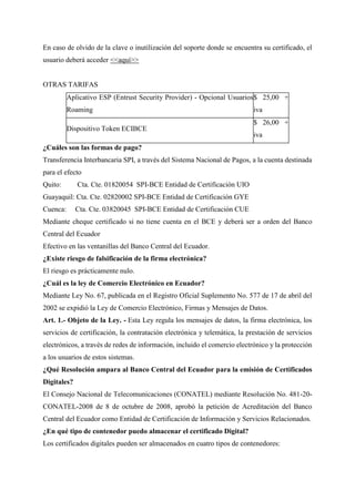 En caso de olvido de la clave o inutilización del soporte donde se encuentra su certificado, el
usuario deberá acceder <<aquí>>
OTRAS TARIFAS
Aplicativo ESP (Entrust Security Provider) - Opcional Usuarios
Roaming
$ 25,00 +
iva
Dispositivo Token ECIBCE
$ 26,00 +
iva
¿Cuáles son las formas de pago?
Transferencia Interbancaria SPI, a través del Sistema Nacional de Pagos, a la cuenta destinada
para el efecto
Quito: Cta. Cte. 01820054 SPI-BCE Entidad de Certificación UIO
Guayaquil: Cta. Cte. 02820002 SPI-BCE Entidad de Certificación GYE
Cuenca: Cta. Cte. 03820045 SPI-BCE Entidad de Certificación CUE
Mediante cheque certificado si no tiene cuenta en el BCE y deberá ser a orden del Banco
Central del Ecuador
Efectivo en las ventanillas del Banco Central del Ecuador.
¿Existe riesgo de falsificación de la firma electrónica?
El riesgo es prácticamente nulo.
¿Cuál es la ley de Comercio Electrónico en Ecuador?
Mediante Ley No. 67, publicada en el Registro Oficial Suplemento No. 577 de 17 de abril del
2002 se expidió la Ley de Comercio Electrónico, Firmas y Mensajes de Datos.
Art. 1.- Objeto de la Ley. - Esta Ley regula los mensajes de datos, la firma electrónica, los
servicios de certificación, la contratación electrónica y telemática, la prestación de servicios
electrónicos, a través de redes de información, incluido el comercio electrónico y la protección
a los usuarios de estos sistemas.
¿Qué Resolución ampara al Banco Central del Ecuador para la emisión de Certificados
Digitales?
El Consejo Nacional de Telecomunicaciones (CONATEL) mediante Resolución No. 481-20-
CONATEL-2008 de 8 de octubre de 2008, aprobó la petición de Acreditación del Banco
Central del Ecuador como Entidad de Certificación de Información y Servicios Relacionados.
¿En qué tipo de contenedor puedo almacenar el certificado Digital?
Los certificados digitales pueden ser almacenados en cuatro tipos de contenedores:
 