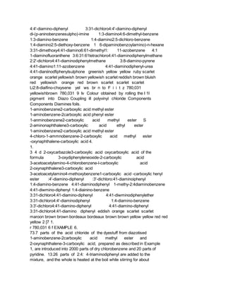 4:4'-diamino-diphenyl 3:31-dichloro4:4'-diamino-diphenyl
di-(p-aninobenzenesulpho)-imine 1:3-diamino4:6-dimethyl-benzene
1:3-diamino-benzene 1:4-diamino2:5-dichloro-benzene
1:4-diamino2:5-diethoxy-benzene 1 6-dipaminobenzoylamino)-n-hexane
3:31-dimethoxy4:41-diamino6:61-dimethyl1: 11-azobenzene 4:1
1-diaminofluoranthene 3:6:31:61tetrachloro4:41-diaminodiphenylmethane
2:2'-dichloro4:41-diaminodiphenylmethane 3:8-diamino-pyrene
4:41-diamino1:11-azobenzene 4:41-diaminodiphenyl-urea
4:41-dianiinodfiphenylsulphone greenish yellow yellow ruby scarlet
orange scarlet yellowish brown yellowish scarlet reddish brown bluish
red yellowish orange red brown scarlet scarlet scarlet
Li2:8-diaifino-chxysene yel ws br n to F i i t z 780,031
yellowishbrown 780,031 9 Iv Colour obtained by rolling the I 1I
pigment into Diazo Coupling ill polyvinyl chloride Components
Components Diamines foils.
1-aminobenzene2-carboxylic acid methyl ester
1-aminobenzene-2carboxylic acid phenyl ester
1-anminobenzene2-carboxylic acid methyl ester S
2-aminonaphthalene3-carboxylic acid ethyl ester
1-aminobenzene2-carboxylic acid methyl ester
4-chloro-1-ammnobenzene-2-carboxylic acid methyl ester
-oxynaphthalene-carboxylic acid 4.
1.
3 4 d 2-oxycarbazole3-carboxylic acid oxycarboxylic acid of the
formula 3-oxydiphenyleneoxide-2-carboxylic acid
3-acetoacetylamino-4-chlorobenzene-l-carboxylic acid
2-oxynaphthalene3-carboxylic acid
3-acetoacetylamino4-methoxybenzene1-carboxylic acid -carboxylic henyl
ester :4'-diamino-diphenyl :3'-dichloro:41-diaminoiphenyl
1:4-diamino-benzene 4:41-diaminodiphenyl 1-methy-2:4diaminobenzene
4:41-diwmino-diphenyl 1:4-diainino-benzene
3:31-dichloro4:41-diamino-diphenyl 4:41-diwminodiphenylether
3:31-dichloro4:4'-diaminodiphenyl 1:4-diamino-benzene
3:3'-dichloro4:41-diamino-diphenyl 4:41-diamino-diphenyl
3:31-dichloro4:41-diamino diphenyl eddish orange scarlet scarlet
maroon brown brown bordeaux bordeaux brown brown yellow yellow red red
yellow 2 [7 1.
r 780,031 6 f EXAMPLE 6.
73.7 parts of the acid chloride of the dyestuff from diazotised
1-aminobenzene-2carboxylic acid methyl ester and
2-oxynaphthalene-3-carboxylic acid, prepared as described in Example
1, are introduced into 2000 parts of dry chlorobenzene and 20 parts of
pyridine. 13.26 parts of 2:4: 4-triaminodiphenyl are added to the
mixture, and the whole is heated at the boil while stirring for about
 