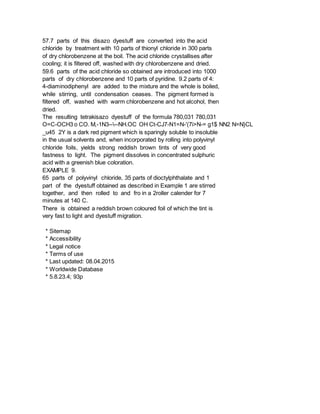 57.7 parts of this disazo dyestuff are converted into the acid
chloride by treatment with 10 parts of thionyl chloride in 300 parts
of dry chlorobenzene at the boil. The acid chloride crystallises after
cooling; it is filtered off, washed with dry chlorobenzene and dried.
59.6 parts of the acid chloride so obtained are introduced into 1000
parts of dry chlorobenzene and 10 parts of pyridine. 9.2 parts of 4:
4-diaminodiphenyl are added to the mixture and the whole is boiled,
while stirring, until condensation ceases. The pigment formed is
filtered off, washed with warm chlorobenzene and hot alcohol, then
dried.
The resulting tetrakisazo dyestuff of the formula 780,031 780,031
O=C-OCH3 o CO. M,-1N3----NH.OC OH Ct-CJ7-N1=N-'(7i>N-= g1$ NN2 N=N}CL
_u45 2Y is a dark red pigment which is sparingly soluble to insoluble
in the usual solvents and, when incorporated by rolling into polyvinyl
chloride foils, yields strong reddish brown tints of very good
fastness to light. The pigment dissolves in concentrated sulphuric
acid with a greenish blue coloration.
EXAMPLE 9.
65 parts of polyvinyl chloride, 35 parts of dioctylphthalate and 1
part of the dyestuff obtained as described in Example 1 are stirred
together, and then rolled to and fro in a 2roller calender for 7
minutes at 140 C.
There is obtained a reddish brown coloured foil of which the tint is
very fast to light and dyestuff migration.
* Sitemap
* Accessibility
* Legal notice
* Terms of use
* Last updated: 08.04.2015
* Worldwide Database
* 5.8.23.4; 93p
 