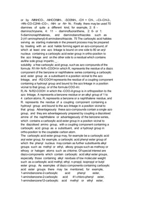 or by -NINHCO-, -NHCONIIH-, -SO0NH-, -CH = CH-, --CI--CH-2-,
-HN--CO-C2H4--CO--, -NH- or -N= N-. Finally there may be used 70
diamines of quite a different kind, for example, 2: 8 -
diaminochrysene, 4: 11 - diaminofluoranthene, 2: 6- or 1:
5-diaminonaphthalenes, and diaminobenzthiazoles such as
2-(41-aminophenyl)-6-aminobenzthiazole. 75 The carboxylic acid halides
serving as starting matenials in the present process may be prepared
by treating with an acid halide forming agent an azo-compound, of
which at least one azo linkage is bound on one side to 80 an aryl
nucleus containing a carboxylic acid ester group in ortho-position to
the azo linkage and on the other side to a residual which contains
asAhe sole group impartin, _ .
solubility a free carboxylic acid group, such as azo compounds of the
formula R1-N= N-R--COOHin which R, represents the residue of a diazo
component of the benzene or naphthalene series containing a carboxylic
acid ester group as a substituent in a position vicinal to the azo
linkage, and -R2-COOHrepresents the residue of a coupling component
containing a hydroxyl group and bound to the azo linkage in a position
vicinal to that group, or of the formula COO-AI.
R,-N- N-R2-COOH in which the -COO-Agroup is in orthoposition to the
azo linkage, A represents a benzene residue or an alkyl group of 1 to
4 carbon atoms, R, represents a benzene or a naphthalene residue, and
R. represents the residue of a coupling component containing a
hydroxyl group and bound to the azo linkage in a position vicinal to
that group. Advantageously these azo-compounds contain a single azo
group, and they are advantageously prepared by coupling a diazotised
amine of the naphthalene or advantageously of the benzene series,
which contains a carboxylic acid ester group in a position vicinal to
the diazotised amino group, with a coupling component containing a
carboxylic acid group as a substituent, and a hydroxyl group in
ortho-position to the couplable carbon atom.
The carboxylic acid ester group may, for example be a carboxylic acid
aryl ester group, for example, a carboxylic acid phenyl ester group of
which the phenyl nucleus may contain as further substituents alkyl
groups such as methyl or ethyl, alkoxy groups such as methoxy or
ethoxy or halogen atoms such as chlorine. Of special interest are
diazo-components which contain carboxylic acid alkyl ester groups,
especially those containing alkyl residues of low molecular weight
such as a carboxylic acid methyl, ethyl, n-propyl, isopropyl or butyl
ester group. As examples of diazo components containing carboxylic
acid ester groups there may be mentioned, for example,
1-aminobenzene-2-carboxylic acid phenyl ester,
1-aminobenzene-2-carboxylic acid 41-chloro-phenyl ester,
1-aminobenzene12-carboxylic acid methyl or ethyl ester,
 