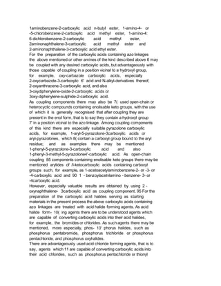 1aminobenzene-2-carboxylic acid n-butyl ester, 1-amino-4- or
-5-chlorobenzene-2-carboxylic acid methyl ester, 1-amino-4:
6-dichlorobenzene-2-carboxylic acid methyl ester,
2aminonaphthalene-3-carboxylic acid methyl ester and
2-aminonaphthalene-3-carboxylic acid ethyl ester.
For the preparation of the carboxylic acids containing azo linkages
the above mentioned or other amines of the kind described above 6 may
be coupled with any desired carboxylic acids, but advantageously with
those capable of coupling in a position vicinal to a hydroxyl group,
for example, oxy-carbazole carboxylic acids, especially
2-oxycarbazole-3-carboxylic 6' acid and N-alkyl-derivatives thereof,
2-oxyanthracene-3-carboxylic acid, and also
3-oxydiphenylene-oxide-2-carboxylic acids or
3oxy-diphenylene-sulphide-2-carboxylic acid.
As coupling components there may also be 7( used open-chain or
heterocyclic compounds containing enolisable keto groups, with the use
of which it is generally recognised that after coupling they are
present in the enol form, that is to say they contain a hydroxyl group
7' in a position vicinal to the azo linkage. Among coupling components
of this kind there are especially suitable pyrazolone carboxylic
acids, for example, 1-aryl-5-pyrazolone-3carboxylic acids or
aryl-pyrazolones, which 8( contain a carboxyl group bound to the aryl
residue; and as examples there may be mentioned
1-phenyl-5-pyrazolone-3-carboxylic acid and also
1-phenyl-3-methyl-5-pyrazolone4'-carboxylic acid. As open-chain
coupling 85 components containing enolisable keto groups there may be
mentioned arylides of /l-ketocarboxylic acids containing carboxyl
groups such, for example, as 1-acetoacetylaminobenzene-2- or -3- or
-4-carboxylic acid and 90 1 - benzoylacetvlamino - benzene- 3- or
-4carboxylic acid.
However, especially valuable results are obtained by using 2 -
oxynaphthalene- 3carboxylic acid as coupling component. 95 For the
preparation of the carboxylic acid halides serving as starting
materials in the present process the above carboxylic acids containing
azo linkages are treated with acid halide forming agents. As acid
halide form- 10( ing agents there are to be understood agents which
are capable of converting carboxylic acids into their acid halides,
for example, the bromides or chlorides. As such agents there may be
mentioned, more especially, phos- 10' phorus halides, such as
phosphorus pentabromide, phosphorus trichloride or phosphorus
pentachloride, and phosphorus oxyhalides.
There are advantageously used acid chloride forming agents, that is to
say, agents which 11 are capable of converting carboxylic acids into
their acid chlorides, such as phosphorus pentachloride or thionyl
 