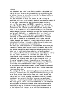 chloride.
The treatment with the acid halide forming agents is advantageously
carried out in an 11' inert organic solvent, such as dimethylformamide
or chlorobenzenes, for example, mono- or di-chlorobenzene, toluene,
xylene, benzene or nitrobenzene.
For the preparation of such acid halides it 124 is usually of
advantage first to dry azo-compounds prepared in an aqueous medium or
to free them from water by boiling azeotropically in an organic
solvent. The azeotropic drying 780,031 accelerate the reaction it is
generally of advantage to remove the hydrogen halide formed in the
condensation, for example, by continuous distillation, boiling under
reflux or by the addition of an acid-binding agent, such as anhydrous
sodium acetate, pyridine or anhydrous ammonia. The resulting dyestuffs
are generally obtained in very good yield and in a pure state. It may
be of advantage, in order to prepare especially pure dyestuffs,
previously to isolate the acid chlorides obtained from the carboxylic
acids and, if desired, to recrystallise the acid chlorides. In some
cases, however, the isolation of the acid chloride may be dispensed
with without impairing the results, and then the condensation may
directly follow the preparation of the acid chloride.
The new acid amide derivatives of azo-compoufids obtainable by the
present process are free from groups imparting solubility, and contain
the residue of an amine having at least two acylated amino groups, at
least one of which acyl residues is that of a carboxylic acid of an
azo-compound of which at least one azo linkage is bound on one side to
an aryl nucleus containing a carboxylic acid ester group, in
ortho-position to the azo linkage and on the other side to the residue
containing the carbonyl group. As will be understood from the
foregoing description, there are of special interest those acid amide
derivatives which correspond to the general formula may, if desired,
immediately precede the treatment with the halogenating agent.
In accordance with the present process the acid halides obtainable as
described above are reacted with amines, which contain at least two
reactive amino groups.
For example, 1 mol of a diamine may be condensed with 1 mol of a
carboxylic acid halide of an azo-compound containing a carboxylic acid
ester group vicinal to the azo group and with 1 mol of another acid
halide free from groups imparting solubility and having any desired
constitution, and which is free from or contains an azo linkage.
However, it is generally desirable to condense a diamine at each of.
the amino groups with a carboxylic acid halide of an azo-compound
which contains a carboxylic acid ester group in a position vicinal to
the azo group, and, in the interests of uniformity and ease of control
of the course of the reaction, it has been found advantageous to
 