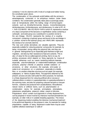 condense 1 mol of a diamine with 2 mols of a single acid halide having
the constitution given above.
The condensation of the carboxylic acidd halides with the amines is
advantageously conducted in an anhydrous medium. Under these
conditions the condensation generally takes place surprisingly easily
even at temperatures within the boiling range of normal organic
solvents such as dimethyl-formamide, toluene, monochlorobenzene,
dichlorobenzene, trichlorobenzene, and nitrobenzene. In order to R1,-N
= N-R--CO-NH-R3 -NH--OC-R2-N = N-Rl in which R, represents a residue
of a diazo component of the benzene or naphthalene series containing a
carboxylic acid ester group as a substituent in a position vicinal to
the azo linkage, -Ro-CO- represents the residue of a coupling
component containing a hydroxyl group and bound to the azo linkage in
a position vicinal to the hydroxyl group, and -HN-R,-NHI- represents
the residue of an aromatic diamine.
The new acid amide derivatives are valuable pigments. They are
especially suitable for colouring polyvinyl compounds, for example, by
being incorporated during rolling into polyvinyl foils, and they are
in general distinguished by an especially good fastness to light and
migration, and also by their resistance to heat and solvents. This is
also of value for the so-called pigment printing, that is to say, for
printing processes which depend on fixing pigments by means of
suitable adhesives such as casein, hardening artificial materials,
especially urea-formaldehyde or melamineformaldehyde condensation
products, polyvinyl chloride or polyvinyl acetate solutions - or
emulsions, or other emulsions (for example, oil-in-water or
water-in-oil emulsions), on a substratum, especially on a textile
fibre or on another sheet-like structure such as paper (for example,
wallpapers) or fabrics of glass fibres. The pigments obtained by the
present process are also well suited for other purposes, for example,
in a finely dispersed form for colouring artificial silk or viscose or
cellulose ethers or esters or superpolyamides or superpolyurethanes in
the spinning mass, and also for preparing coloured lacquers or lacquer
formers, solutions and products from acetylcellulose, nitrocellulose,
natural resins or artificial resins, such as polymerisation or
condensation resins, for example, aminoplasts, phenoplasts,
polystyrene, polyethylene, polyacryl, rubber, casein or silicones.
Preparations which contain such pigments in a finely dispersed form,
can be prepared in known manner by intensive mechanical treatment, for
example, on roller mills or in suitable kneading apparatus. The choice
of the dispersing medium enabling the intensive mechanical treatment
to be performed depends on the purpose in view, for example for making
preparations capable of being dispersed in water there may be used
sulphite cellulose waste liquor or salts of
 