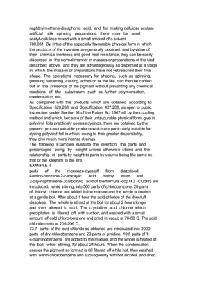 naphthylmethane-disulphonic acid, and for making cellulose acetate
artificial silk spinning preparations there may be used
acetyl-cellulose mixed with a small amount of a solvent.
780,031 By virtue of the especially favourable physical form in which
the products of the invention are generally obtained, and by virtue of
their chemical inertness and good heat resistance, they can be easily
dispersed in the normal manner in masses or preparations of the kind
described above, and they are advantageously so dispersed at a stage
in which the masses or preparations have not yet reached their final
shape. The operations necessary for shaping, such as spinning,
pressing hardening, casting, adhesion or the like, can then be carried
out in the presence of the pigment without preventing any chemical
reactions of the substratum such as further polymerisation,
condensation, etc.
As compared with the products which are obtained according to
Specification 528,268 and Specification 427,208, as open to public
inspection under Section 91 of the Patent Act 1907-46 by the coupling
method and which, because of their unfavourable physical form, give in
polyvinyl foils practically useless dyeings, there are obtained by the
present process valuable products which are particularly suitable for
dyeing polyvinyl foil in which, owing to their greater dispersibility,
they give much more intense dyeings.
The following Examples illustrate the invention, the parts and
percentages being by weight unless otherwise stated and the
relationship of parts by weight to parts by volume being the same as
that of the kilogram to the litre.
EXAMPLE I.
parts of the monoazo-dyestuff from diazotised
l-amino-benzene-2-carboxylic acid methyl ester and
2-oxy-naphthalene-3carboxylic acid of the formula -cop:H.3 -CO5HS are
introduced, while stirring, into 500 parts of chlorobenzene. 20 parts
of thionyl chloride are added to the mixture and the whole is heated
at a gentle boil. After about 1 hour the acid chloride of the dyestuff
dissolves. The whole is stirred at the boil for about 2 hours longer
and then allowed to cool. The crystalline acid chloride which
precipitates is filtered off with suction, and washed with a small
amount of cold chloro-benzene and dried in vacuo at 70-80 C. The acid
chloride melts at 205-206 C.
73.7 parts of the acid chloride so obtained are introduced into 2000
parts of dry chlorobenzene and 20 parts of pyridine. 10.8 parts of 1:
4-diaminobenzene are added to the mixture, and the whole is heated at
the boil, while stirring, for about 24 hours. When the condensation
ceases the pigment so formed is 60 filtered off while hot, then washed
with warm chlorobenzene and subsequently with hot alcohol, and dried.
 