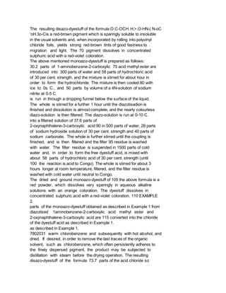 The resulting disazo-dyestuff of the formula O.C-OCH. H,>.O-HN-( N-oC
'oH.3o-Cis a red-brown pigment which is sparingly soluble to insoluble
in the usual solvents and, when incorporated by rolling into polyvinyl
chloride foils, yields strong red-brown tints of good fastness to
migration and light. The 70 pigment dissolves in concentrated
sulphuric acid with a red-violet coloration.
The above mentioned monoazo-dyestuff is prepared as follows:
30.2 parts of 1-aminobenzene-2-carboxylic 75 acid methyl ester are
introduced into 300 parts of water and 58 parts of hydrochloric acid
of 30 per cent. strength, and the mixture is stirred for about hour in
order to form the hydrochloride. The mixture is then cooled 80 with
ice to 0s C., and 50 parts by volume of a 4N-solution of sodium
nitrite at 0-5 C.
is run in through a dropping funnel below the surface of the liquid.
The whole is stirred for a further 1 hour until the diazotisadion is
finished and dissolution is almost complete, and the nearly colourless
diazo-solution is then filtered. The diazo-solution is run at 0-10 C.
into a filtered solution of 37.6 parts of
2-oxynaphthalene-3-carboxylic acid 90 in 500 parts of water, 28 parts
of sodium hydroxide solution of 30 per cent. strength and 40 parts of
sodium carbonate. The whole is further stirred until the coupling is
finished, and is then filtered and the filter 95 residue is washed
with water. The filter residue is suspended in 1500 parts of cold
water and, in order to form the free dyestuff acid, is mixed with
about 58 parts of hydrochloric acid of 30 per cent. strength (until
100 the reaction is acid to Congo). The whole is stirred for about 3
hours longer at room temperature, filtered, and the filter residue is
washed with cold water until neutral to Congo.
The dried and ground monoazo-dyestuff of 105 the above formula is a
red powder, which dissolves very sparingly in aqueous alkaline
solutions with an orange coloration. The dyestuff dissolves in
concentrated sulphuric acid with a red-violet coloration. 110 EXAMPLE
2.
parts of the monoazo-dyestuff obtained as described in Example 1 from
diazotised 1aminobenzene-2-carboxylic acid methyl ester and
2-oxynaphthalene-3-carboxylic acid are 115 converted into the chloride
of the dyestuff acid as described in Example 1.
as described in Example 1.
7802031 warm chlorobenzene and subsequently with hot alcohol, and
dried. If desired, in order to remove the last traces of the organic
solvent, such as chlorobenzene, which often persistently adheres to
the finely dispersed pigment, the product may be subjected to
distillation with steam before the drying operation. The resulting
disazo-dyestuff of the formula 73.7 parts of the acid chloride so
 