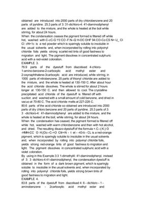 obtained are introduced into 2000 parts of dry chlorobenzene and 20
parts of pyridine. 25.3 parts of 3: 31-dichloro-4: 41-diaminodiphenyl
are added to the mixture, and the whole is heated at the boil while
stirring, for about 24 hours.
When the condensation ceases the pigment formed is filtered off while
hot, washed with C-cC-G 1'0 CO -F:N--Q H-OC OHF 94.CO-Co CS N= U_ Cl
Cl cN=1c is a red powder which is sparingly soluble to insoluble in
the usual solvents and, when incorporated by rolling into polyvinyl
chloride foils yields strong scarlet red tints of good fastness to
migration and light. The pigment dissolves in concentrated sulphuric
acid with a red-violet coloration.
EXAMPLE 3.
76.9 parts of the dyestuff from diazotised 4-chloro-
1-amino-benzene-2-carboxylic acid methyl ester and
2-oxynaphthalene-3carboxylic acid are introduced, while stirring, in
1000 parts of nitrobenzene. 20 parts of thionyl chloride are added to
the mixture, and the whole is heated at 130-150 C. After about hour
the acid chloride dissolves. The whole is stirred for about 2 hours
longer at 130-150 C. and then allowed to cool. The crystalline
precipitated acid chloride of the dyestuff is filtered off with
suction and washed with a small amount of cold benzene, and dried in
vacuo at 70-80 C. The acid chloride melts at 227-228 C.
80.6 parts of the acid chloride so obtained are introduced into 2000
parts of dry chloro benzene and 20 parts of pyridine. 25.3 parts of 3:
3 -dichloro-4: 41-diaminodiphenyl are added to the mixture, and the
whole is heated at the boil, while stirring, for about 24 hours.
When the condensation has ceased, the pigment formed is filtered off
while hot, washed with warm chlorobenzene and then with hot alcohol,
and dried. The resulting disazo-dyestuff of the formula =.C--{ K;) O
-HMH-CC O H,{Oc--C-=O Ctlr=N - t et - -43-b - CL is a red-orange
pigment, which is sparingly soluble to insoluble in the usual solvents
and, when incorporated by rolling into polyvinyl chloride foils,
yields strong red-orange tints of good fastness to migration and
light. The pigment dissolves in concentrated sulphuric acid with a
violet coloration.
By using in this Example 3:3 1-dimethyl4: 41-diaminodiphenyl, instead
of 3: 3 dichloro-4:41-diaminodiphenyl, the condensation dyestuff is
obtained in the form of a dark brown pigment, which is sparingly
soluble to insoluble in the usual solvents and, when incorporated by
rolling into polyvinyl chloride foils, yields strong brown tints of
good fastness to migration and light.
EXAMPLE 4.
83.8 parts of the dyestuff from diazotised 4: 6 - dichloro - 1 -
aminobenzene - 2carboxylic acid methyl ester and
 
