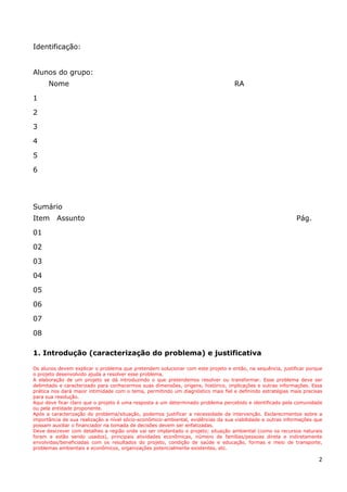 2
Identificação:
Alunos do grupo:
Nome RA
1
2
3
4
5
6
Sumário
Item Assunto Pág.
01
02
03
04
05
06
07
08
1. Introdução (caracterização do problema) e justificativa
Os alunos devem explicar o problema que pretendem solucionar com este projeto e então, na sequência, justificar porque
o projeto desenvolvido ajuda a resolver esse problema.
A elaboração de um projeto se dá introduzindo o que pretendemos resolver ou transformar. Esse problema deve ser
delimitado e caracterizado para conhecermos suas dimensões, origens, histórico, implicações e outras informações. Essa
prática nos dará maior intimidade com o tema, permitindo um diagnóstico mais fiel e definindo estratégias mais precisas
para sua resolução.
Aqui deve ficar claro que o projeto é uma resposta a um determinado problema percebido e identificado pela comunidade
ou pela entidade proponente.
Após a caracterização do problema/situação, podemos justificar a necessidade da intervenção. Esclarecimentos sobre a
importância de sua realização a nível sócio-econômico-ambiental, evidências da sua viabilidade e outras informações que
possam auxiliar o financiador na tomada de decisões devem ser enfatizadas.
Deve descrever com detalhes a região onde vai ser implantado o projeto; situação ambiental (como os recursos naturais
foram e estão sendo usados), principais atividades econômicas, número de famílias/pessoas direta e indiretamente
envolvidas/beneficiadas com os resultados do projeto, condição de saúde e educação, formas e meio de transporte,
problemas ambientais e econômicos, organizações potencialmente existentes, etc.
 