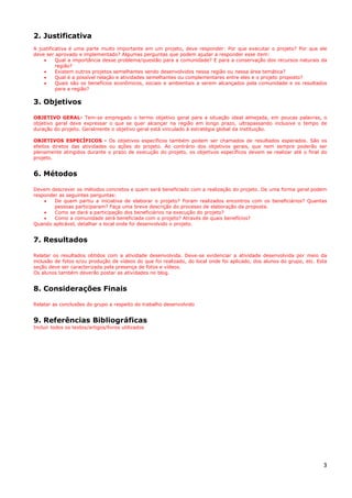 3
2. Justificativa
A justificativa é uma parte muito importante em um projeto, deve responder: Por que executar o projeto? Por que ele
deve ser aprovado e implementado? Algumas perguntas que podem ajudar a responder esse item:
• Qual a importância desse problema/questão para a comunidade? E para a conservação dos recursos naturais da
região?
• Existem outros projetos semelhantes sendo desenvolvidos nessa região ou nessa área temática?
• Qual é a possível relação e atividades semelhantes ou complementares entre eles e o projeto proposto?
• Quais são os benefícios econômicos, sociais e ambientais a serem alcançados pela comunidade e os resultados
para a região?
3. Objetivos
OBJETIVO GERAL- Tem-se empregado o termo objetivo geral para a situação ideal almejada, em poucas palavras, o
objetivo geral deve expressar o que se quer alcançar na região em longo prazo, ultrapassando inclusive o tempo de
duração do projeto. Geralmente o objetivo geral está vinculado à estratégia global da instituição.
OBJETIVOS ESPECÍFICOS - Os objetivos específicos também podem ser chamados de resultados esperados. São os
efeitos diretos das atividades ou ações do projeto. Ao contrário dos objetivos gerais, que nem sempre poderão ser
plenamente atingidos durante o prazo de execução do projeto, os objetivos específicos devem se realizar até o final do
projeto.
6. Métodos
Devem descrever os métodos concretos e quem será beneficiado com a realização do projeto. De uma forma geral podem
responder as seguintes perguntas:
• De quem partiu a iniciativa de elaborar o projeto? Foram realizados encontros com os beneficiários? Quantas
pessoas participaram? Faça uma breve descrição do processo de elaboração da proposta.
• Como se dará a participação dos beneficiários na execução do projeto?
• Como a comunidade será beneficiada com o projeto? Através de quais benefícios?
Quando aplicável, detalhar o local onde foi desenvolvido o projeto.
7. Resultados
Relatar os resultados obtidos com a atividade desenvolvida. Deve-se evidenciar a atividade desenvolvida por meio da
inclusão de fotos e/ou produção de vídeos do que foi realizado, do local onde foi aplicado, dos alunos do grupo, etc. Esta
seção deve ser caracterizada pela presença de fotos e vídeos.
Os alunos também deverão postar as atividades no blog.
8. Considerações Finais
Relatar as conclusões do grupo a respeito do trabalho desenvolvido
9. Referências Bibliográficas
Incluir todos os textos/artigos/livros utilizados
 