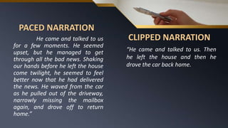 PACED NARRATION
He came and talked to us
for a few moments. He seemed
upset, but he managed to get
through all the bad news. Shaking
our hands before he left the house
come twilight, he seemed to feel
better now that he had delivered
the news. He waved from the car
as he pulled out of the driveway,
narrowly missing the mailbox
again, and drove off to return
home.”
CLIPPED NARRATION
“He came and talked to us. Then
he left the house and then he
drove the car back home.
 
