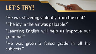 LET’S TRY!
“He was shivering violently from the cold.”
“The joy in the air was palpable.”
“Learning English will help us improve our
grammar.”
“He was given a failed grade in all his
subjects.”
 