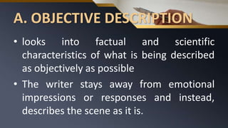 A. OBJECTIVE DESCRIPTION
• looks into factual and scientific
characteristics of what is being described
as objectively as possible
• The writer stays away from emotional
impressions or responses and instead,
describes the scene as it is.
 