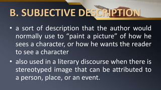 B. SUBJECTIVE DESCRIPTION
• a sort of description that the author would
normally use to “paint a picture” of how he
sees a character, or how he wants the reader
to see a character
• also used in a literary discourse when there is
stereotyped image that can be attributed to
a person, place, or an event.
 