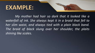 EXAMPLE:
My mother had hair so dark that it looked like a
waterfall of ink. She always kept it in a braid that fell to
her slim waist, and always tied with a plain black band.
The braid of black slung over her shoulder, the plaits
shining like scales.
 