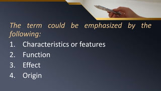 The term could be emphasized by the
following:
1. Characteristics or features
2. Function
3. Effect
4. Origin
 