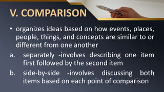 V. COMPARISON
• organizes ideas based on how events, places,
people, things, and concepts are similar to or
different from one another
a. separately -involves describing one item
first followed by the second item
b. side-by-side -involves discussing both
items based on each point of comparison
 