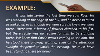 EXAMPLE:
It was late spring the last time we saw Ross. He
was standing at the edge of the hill, and he never so much
as looked up even though we were sure he knew we were
there. There was a bunch of flowers clutched to his fist,
but there really was no reason for him to be standing
there. We knew that Carrie wasn't coming to see him. But
he stood there anyway, waiting, even as the afternoon
sunlight deepened towards the evening. He must have
been standing there for hours.
 
