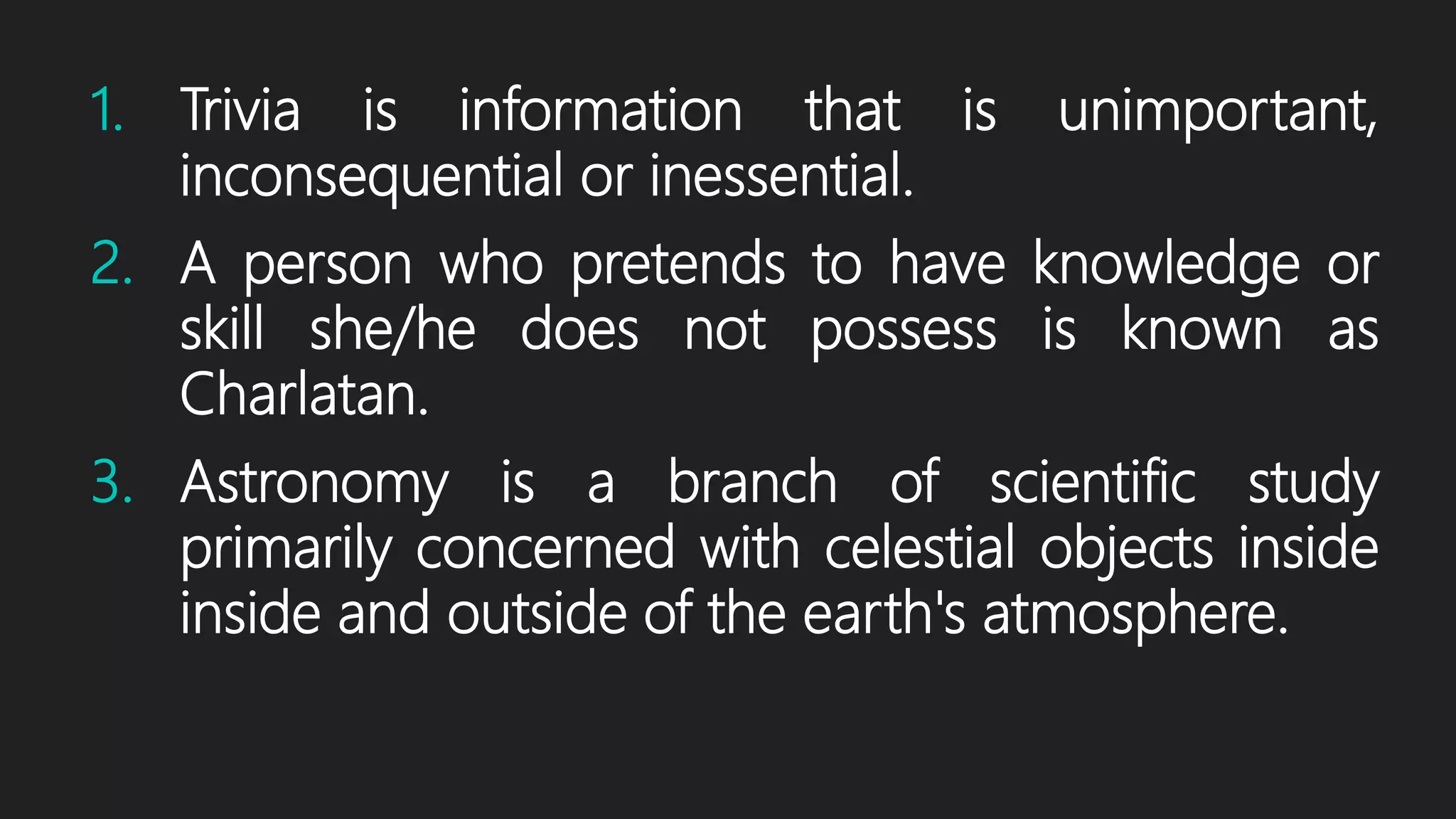1. Trivia is information that is unimportant,
inconsequential or inessential.
2. A person who pretends to have knowledge or
skill she/he does not possess is known as
Charlatan.
3. Astronomy is a branch of scientific study
primarily concerned with celestial objects inside
inside and outside of the earth's atmosphere.
 