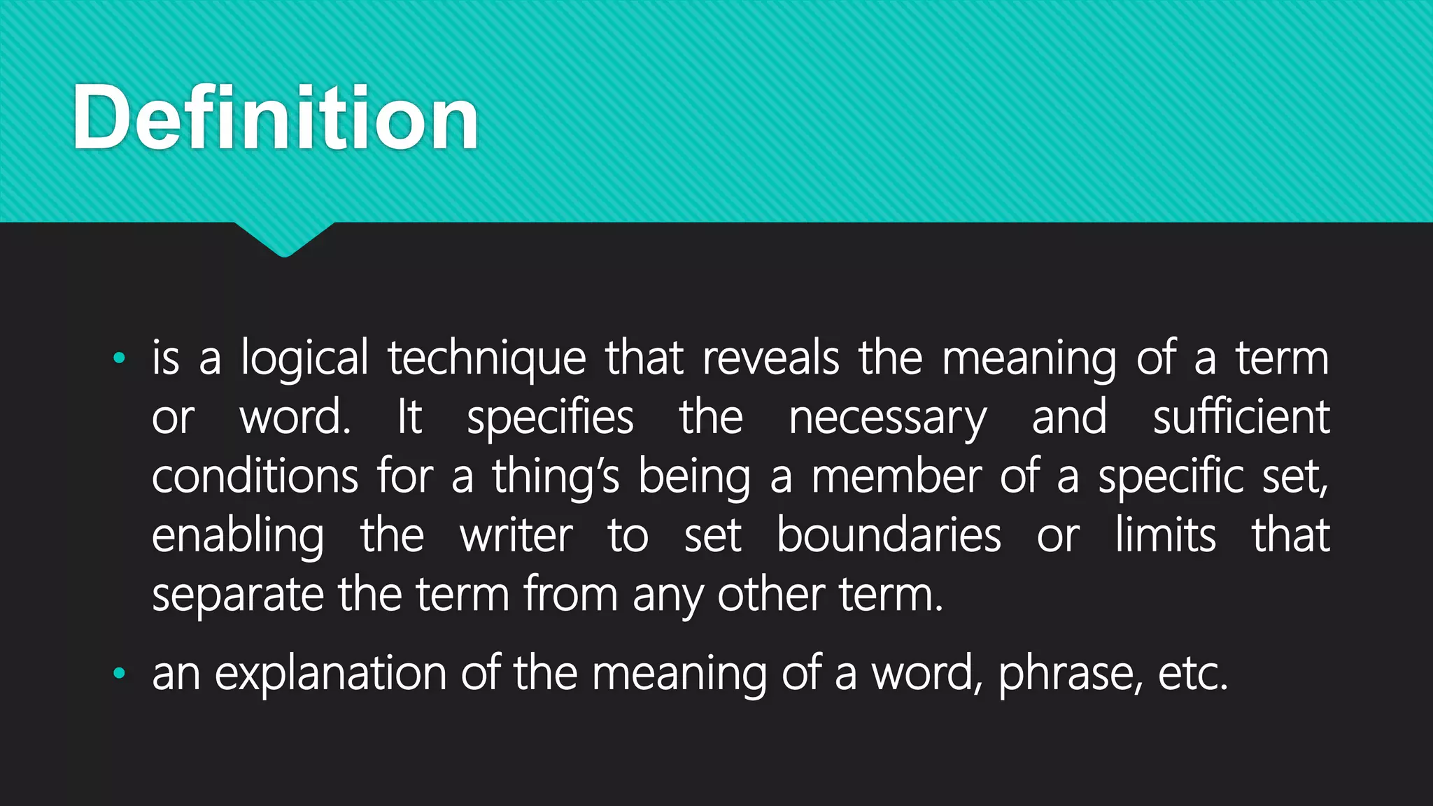 Definition
• is a logical technique that reveals the meaning of a term
or word. It specifies the necessary and sufficient
conditions for a thing’s being a member of a specific set,
enabling the writer to set boundaries or limits that
separate the term from any other term.
• an explanation of the meaning of a word, phrase, etc.
 