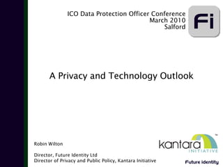 ICO Data Protection Officer Conference
                                          March 2010
                                               Salford




       A Privacy and Technology Outlook




Robin Wilton

Director, Future Identity Ltd
Director of Privacy and Public Policy, Kantara Initiative   Future identity
 