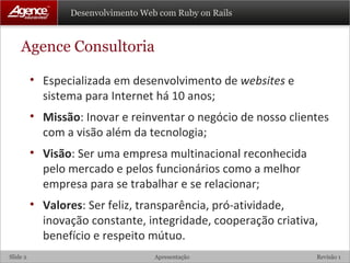 Agence Consultoria Especializada em desenvolvimento de  websites  e sistema para Internet há 10 anos; Missão : Inovar e reinventar o negócio de nosso clientes com a visão além da tecnologia; Visão : Ser uma empresa multinacional reconhecida pelo mercado e pelos funcionários como a melhor empresa para se trabalhar e se relacionar; Valores : Ser feliz, transparência, pró-atividade, inovação constante, integridade, cooperação criativa, benefício e respeito mútuo. 