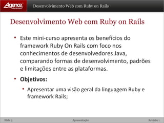 Desenvolvimento Web com Ruby on Rails Este mini-curso apresenta os benefícios do framework Ruby On Rails com foco nos conhecimentos de desenvolvedores Java, comparando formas de desenvolvimento, padrões e limitações entre as plataformas.  Objetivos: Apresentar uma visão geral da linguagem Ruby e framework Rails; 
