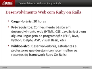Desenvolvimento Web com Ruby on Rails Carga Horária:  20 horas Pré-requisitos:  Conhecimento básico em desenvolvimento web (HTML, CSS, JavaScript) e em alguma linguagem de programação (PHP, Java, Python, Delphi, ASP, Visual Basic, etc) Público-alvo:  Desenvolvedores, estudantes e professores que desejam conhecer melhor os recursos do framework Ruby On Rails; 