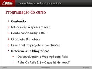 Programação do curso Conteúdo: Introdução e apresentação Conhecendo Ruby e Rails O projeto Biblioteca Fase final do projeto e conclusões Referências Bibliográficas Desenvolvimento Web Ágil com Rails Ruby On Rails 2.1 – O que há de novo?  