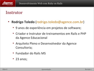 Instrutor Rodrigo Toledo  ( [email_address] ) 9 anos de experiência em projetos de software; Criador e Instrutor de treinamentos em Rails e PHP da Agence Educacional Arquiteto Pleno e Desenvolvedor da Agence Consultoria; Fundador do Rails MS 23 anos; 