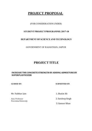 PROJECT PROPOSAL
(FOR CONSIDERATION UNDER)
STUDENT PROJECTPROGRAMME:2017-18
DEPARTMENT OF SCIENCEAND TECHNOLOGY
GOVERNMENT OF RAJASTHAN, JAIPUR
PROJECTTITLE
INCREASE THE CONCRETE STRENGTH BYADDING ADMIXTURE BY
SUPERPLASTICIZER
GUIDED BY SUBMITTED BY
Mr. Vaibhav Jain 1. Shadat Ali
Asst. Professor 2. Sandeep Singh
Poornima University
3. Sameer Khan
 
