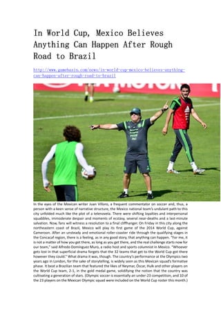 In World Cup, Mexico Believes 
Anything Can Happen After Rough 
Road to Brazil 
http://www.gamebasin.com/news/in-world-cup-mexico-believes-anything-can- 
happen-after-rough-road-to-brazil 
In the eyes of the Mexican writer Juan Villoro, a frequent commentator on soccer and, thus, a 
person with a keen sense of narrative structure, the Mexico national team’s undulant path to this 
city unfolded much like the plot of a telenovela. There were shifting loyalties and interpersonal 
squabbles, immoderate despair and moments of ecstasy, several near‐deaths and a last‐minute 
salvation. Now, fans will witness a resolution to a final cliffhanger. On Friday in this city along the 
northeastern coast of Brazil, Mexico will play its first game of the 2014 World Cup, against 
Cameroon. After an unsteady and emotional roller‐coaster ride through the qualifying stages in 
the Concacaf region, there is a feeling, as in any good story, that anything can happen. “For me, it 
is not a matter of how you get there, as long as you get there, and the real challenge starts now for 
our team,” said Alfredo Domínguez Muro, a radio host and sports columnist in Mexico. “Whoever 
gets lost in that superficial drama forgets that the 32 teams that get to the World Cup got there 
however they could.” What drama it was, though. The country’s performance at the Olympics two 
years ago in London, for the sake of storytelling, is widely seen as this Mexican squad’s formative 
phase. It beat a Brazilian team that featured the likes of Neymar, Óscar, Hulk and other players on 
the World Cup team, 2‐1, in the gold medal game, solidifying the notion that the country was 
cultivating a generation of stars. (Olympic soccer is essentially an under‐23 competition, and 10 of 
the 23 players on the Mexican Olympic squad were included on the World Cup roster this month.) 
 