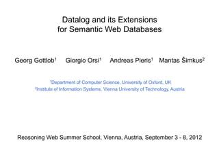 Datalog and its Extensions
                 for Semantic Web Databases


Georg Gottlob1       Giorgio Orsi1         Andreas Pieris1 Mantas Šimkus2


             1Department     of Computer Science, University of Oxford, UK
      2Institute of Information Systems, Vienna University of Technology, Austria




Reasoning Web Summer School, Vienna, Austria, September 3 - 8, 2012
 