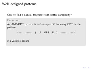 Well–designed patterns
Can we ﬁnd a natural fragment with better complexity?
Deﬁnition
An AND-OPT pattern is well–designed iﬀ for every OPT in the
pattern
( · · · · · · · · · · · · ( A OPT B ) · · · · · · · · · · · · )
if a variable occurs
 