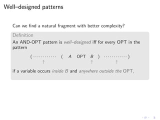 Well–designed patterns
Can we ﬁnd a natural fragment with better complexity?
Deﬁnition
An AND-OPT pattern is well–designed iﬀ for every OPT in the
pattern
( · · · · · · · · · · · · ( A OPT B ) · · · · · · · · · · · · )
↑ ↑ ↑
if a variable occurs inside B and anywhere outside the OPT,
 