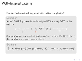 Well–designed patterns
Can we ﬁnd a natural fragment with better complexity?
Deﬁnition
An AND-OPT pattern is well–designed iﬀ for every OPT in the
pattern
( · · · · · · · · · · · · ( A OPT B ) · · · · · · · · · · · · )
↑ ⇑ ↑ ↑
if a variable occurs inside B and anywhere outside the OPT, then
the variable must also occur inside A.
Example
(?Y , name, paul) OPT (?X, email, ?Z) AND (?X, name, john)
 