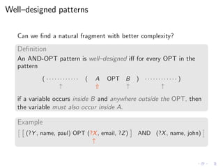 Well–designed patterns
Can we ﬁnd a natural fragment with better complexity?
Deﬁnition
An AND-OPT pattern is well–designed iﬀ for every OPT in the
pattern
( · · · · · · · · · · · · ( A OPT B ) · · · · · · · · · · · · )
↑ ⇑ ↑ ↑
if a variable occurs inside B and anywhere outside the OPT, then
the variable must also occur inside A.
Example
(?Y , name, paul) OPT (?X, email, ?Z) AND (?X, name, john)
↑
 