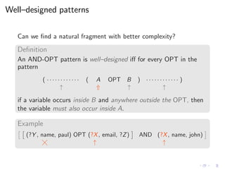 Well–designed patterns
Can we ﬁnd a natural fragment with better complexity?
Deﬁnition
An AND-OPT pattern is well–designed iﬀ for every OPT in the
pattern
( · · · · · · · · · · · · ( A OPT B ) · · · · · · · · · · · · )
↑ ⇑ ↑ ↑
if a variable occurs inside B and anywhere outside the OPT, then
the variable must also occur inside A.
Example
(?Y , name, paul) OPT (?X, email, ?Z) AND (?X, name, john)
↑ ↑
 