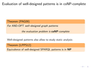 Evaluation of well-designed patterns is in coNP-complete
Theorem (PAG09)
For AND-OPT well–designed graph patterns
the evaluation problem is coNP-complete
Well-designed patterns also allow to study static analysis:
Theorem (LPPS12)
Equivalence of well-designed SPARQL patterns is in NP
 