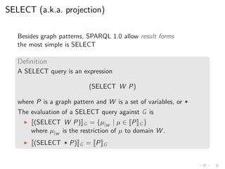 SELECT (a.k.a. projection)
Besides graph patterns, SPARQL 1.0 allow result forms
the most simple is SELECT
Deﬁnition
A SELECT query is an expression
(SELECT W P)
where P is a graph pattern and W is a set of variables, or *
The evaluation of a SELECT query against G is
◮ (SELECT W P) G = {µ|W
| µ ∈ P G }
where µ|W
is the restriction of µ to domain W .
◮ (SELECT * P) G = P G
 