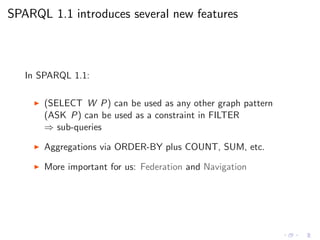 SPARQL 1.1 introduces several new features
In SPARQL 1.1:
◮ (SELECT W P) can be used as any other graph pattern
(ASK P) can be used as a constraint in FILTER
⇒ sub-queries
◮ Aggregations via ORDER-BY plus COUNT, SUM, etc.
◮ More important for us: Federation and Navigation
 
