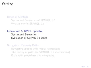 Outline
Basics of SPARQL
Syntax and Semantics of SPARQL 1.0
What is new in SPARQL 1.1
Federation: SERVICE operator
Syntax and Semantics
Evaluation of SERVICE queries
Navigation: Property Paths
Navigating graphs with regular expressions
The history of paths (in SPARQL 1.1 speciﬁcation)
Evaluation procedures and complexity
 