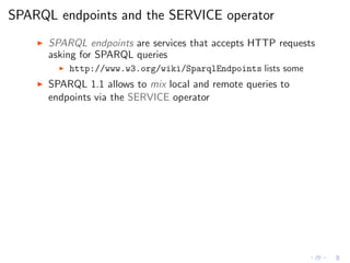 SPARQL endpoints and the SERVICE operator
◮ SPARQL endpoints are services that accepts HTTP requests
asking for SPARQL queries
◮ http://www.w3.org/wiki/SparqlEndpoints lists some
◮ SPARQL 1.1 allows to mix local and remote queries to
endpoints via the SERVICE operator
 